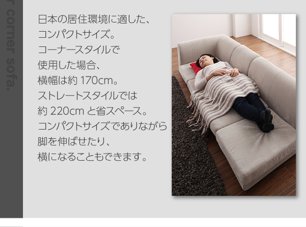 日本の住居環境に適した、コンパクトサイズ。コーナースタイルで使用した場合、横幅は約170㎝。ストレートタイプでは約220cmと省スペース。コンパクトサイズでありながら脚を伸ばせたり、横になることもできます。