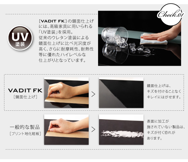 【VADIT FK】の鏡面仕上げには、高級家具に用いられる「UV塗装」を採用。従来のウレタン塗装による鏡面仕上げに比べ光沢度が高く、さらに耐摩耗性、耐熱性等に優れたハイレベルな仕上がりとなっています。